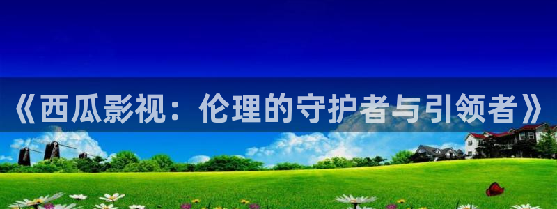 星空传媒影院：《西瓜影视：伦理的守护者与引领者》